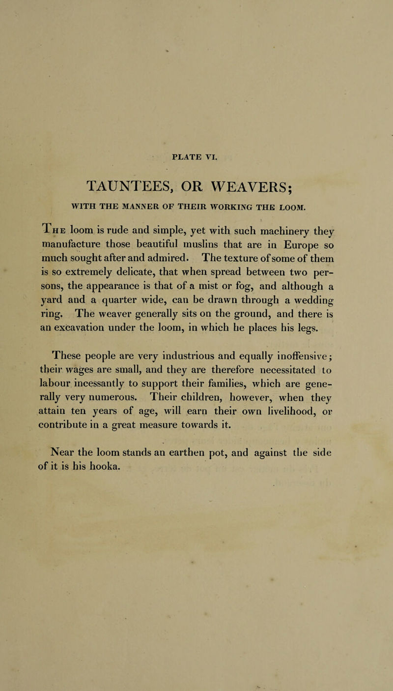 TAUNTEES, OR WEAVERS; WITH THE MANNER OF THEIR WORKING THE LOOM. The loom is rude and simple, yet with such machinery they manufacture those beautiful muslins that are in Europe so much sought after and admired. The texture of some of them is so extremely delicate, that when spread between two per¬ sons, the appearance is that of a mist or fog, and although a yard and a quarter wide, can be drawn through a wedding ring. The weaver generally sits on the ground, and there is an excavation under the loom, in which he places his legs. These people are very industrious and equally inoffensive; their wages are small, and they are therefore necessitated to labour incessantly to support their families, which are gene¬ rally very numerous. Their children, however, when they attain ten years of age, will earn their own livelihood, or contribute in a great measure towards it. Near the loom stands an earthen pot, and against the side of it is his hooka.