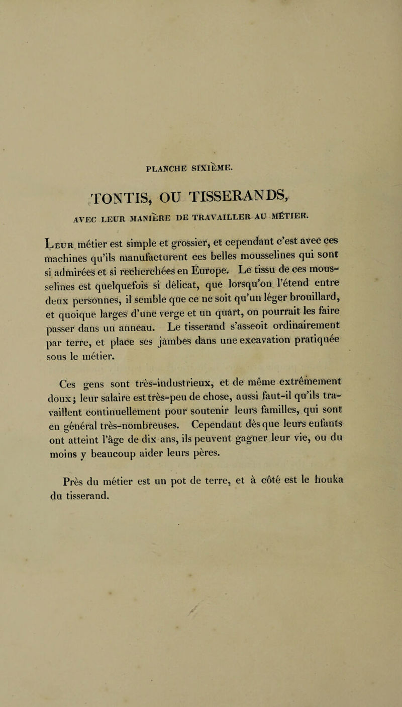 TONTIS, OU TISSERANDS, AVEC LEUR MANIÈRE DE TRAVAILLER AU MÉTIER. Leur métier est simple et grossier, et cependant c’est avec ces machines qu’ils manufacturent ces belles mousselines qui sont si admirées et si recherchées en Europe. Le tissu de ces mous¬ selines est quelquefois si délicat, que lorsqu’on 1 etend entre deux personnes, il semble que ce ne soit qu’un léger brouillard, et quoique larges d’une verge et un quart, on pourrait les faire passer dans un anneau. Le tisserand s asseoit ordinairement par terre, et place ses jambes dans une excavation pratiquée sous le métier. Ces gens sont très-industrieux, et de même extrêmement doux; leur salaire est très-peu de chose, aussi faut-il qu’ils tra¬ vaillent continuellement pour soutenir leurs familles, qui sont en général très-nombreuses. Cependant dès que leurs enfants ont atteint l’âge de dix ans, ils peuvent gagner leur vie, ou du moins y beaucoup aider leurs pères. Près du métier est un pot de terre, et à côté est le houka du tisserand.