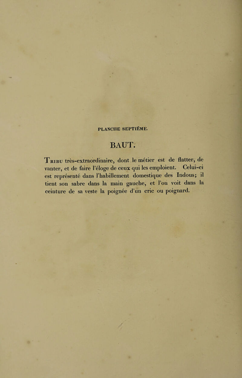 BAUT. Tribu très-extraordinaire, dont le métier est de flatter, de vanter, et de faire l’éloge de ceux qui les emploient. Celui-ci est représenté dans l’habillement domestique des Indous; il tient son sabre dans la main gauche, et l’on voit dans la ceinture de sa veste la poignée d’un cric ou poignard.