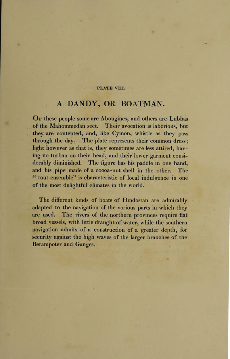 A DANDY, OR BOATMAN. Of these people some are Abougines, and others are Lubbas of the Mahommedan sect. Their avocation is laborious, but they are contented, and, like Cymon, whistle as they pass through the day. The plate represents their common dress ; light however as that is, they sometimes are less attired, hav¬ ing no turban on their head, and their lower garment consi¬ derably diminished. The figure has his paddle in one hand, and his pipe made of a cocoa-nut shell in the other. The “ tout ensemble” is characteristic of local indulgence in one of the most delightful climates in the world. The different kinds of boats of Hindostan are admirably adapted to the navigation of the various parts in which they are used. The rivers of the northern provinces require flat broad vessels, with little draught of water, while the southern navigation admits of a construction of a greater depth, for security against the high waves of the larger branches of the Berampoter and Ganges,