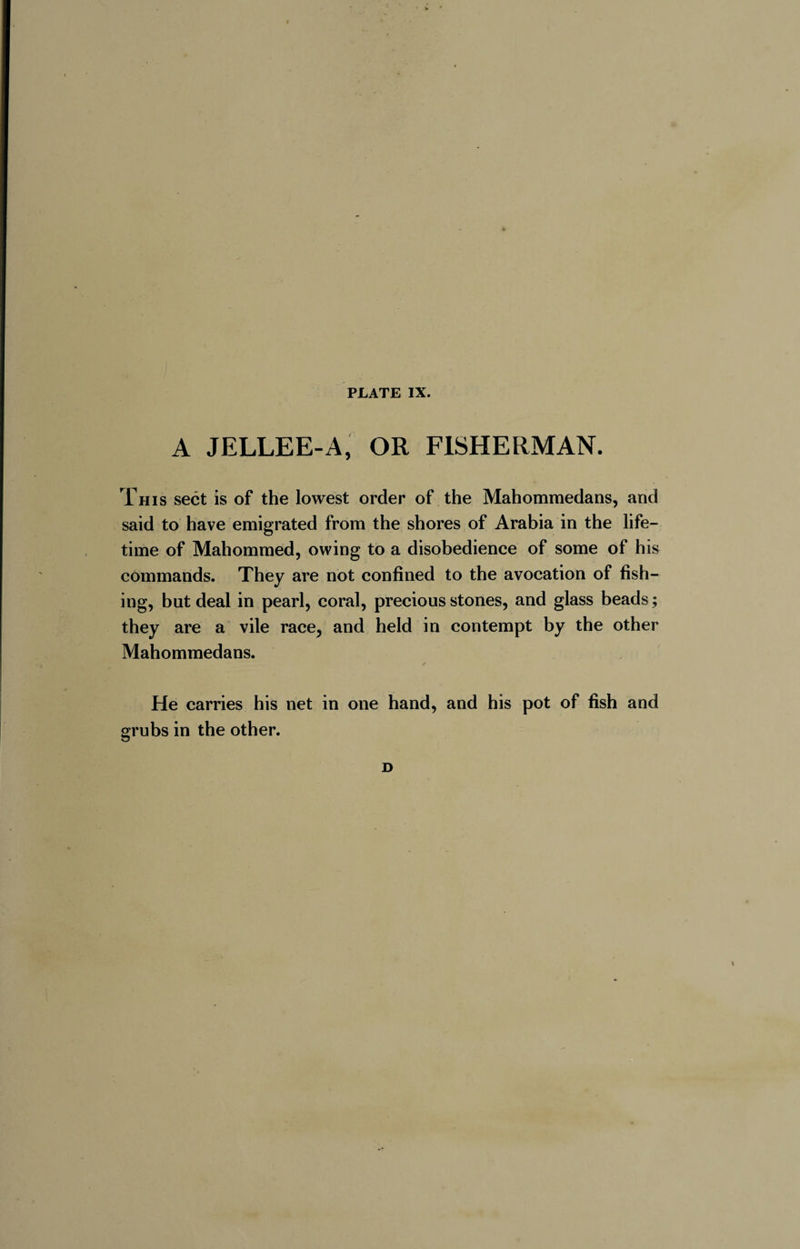 w PLATE IX. A JELLEE-A, OR FISHERMAN. This sect is of the lowest order of the Mahommedans, and said to have emigrated from the shores of Arabia in the life¬ time of Mahommed, owing to a disobedience of some of his commands. They are not confined to the avocation of fish¬ ing, but deal in pearl, coral, precious stones, and glass beads ; they are a vile race, and held in contempt by the other Mahommedans. ✓ He carries his net in one hand, and his pot of fish and grubs in the other. D