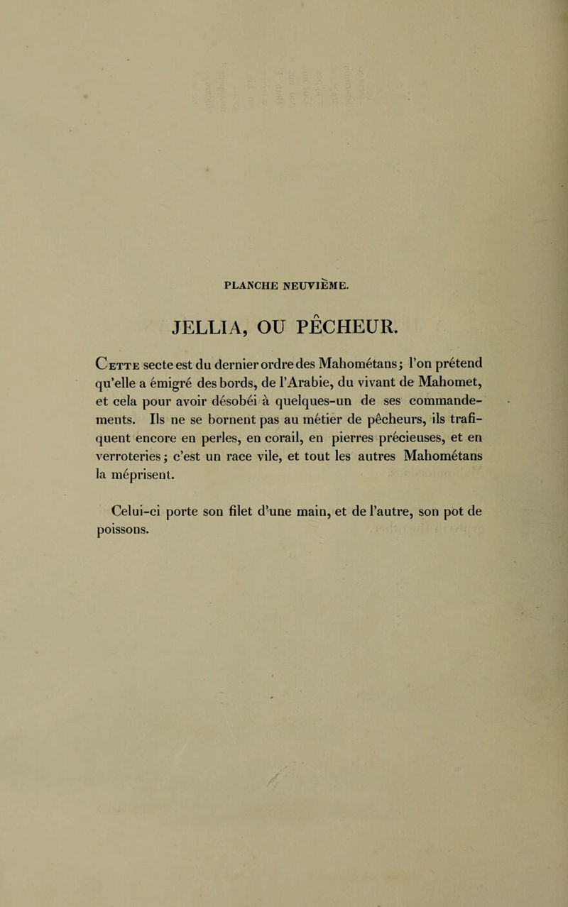 JELLIA, OU PECHEUR. Cette secte est du dernier ordre des Mahométans ; l’on prétend qu’elle a émigré des bords, de l’Arabie, du vivant de Mahomet, et cela pour avoir désobéi à quelques-un de ses commande¬ ments. Ils ne se bornent pas au métier de pêcheurs, ils trafi¬ quent encore en perles, en corail, en pierres précieuses, et en verroteries ; c’est un race vile, et tout les autres Mahométans la méprisent. Celui-ci porte son filet d’une main, et de l’autre, son pot de poissons.