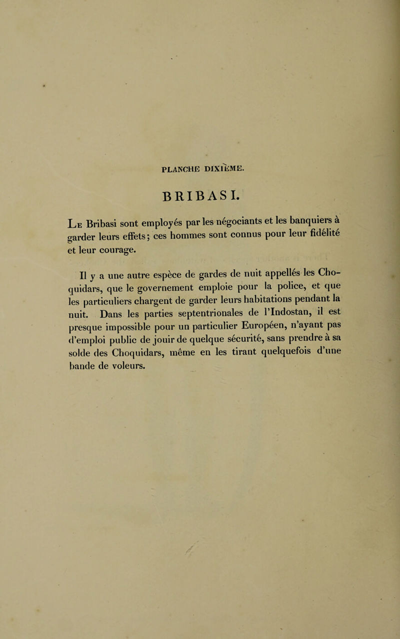 BRIBASI. Le Bribasi sont employés par les négociants et les banquiers a garder leurs effets ; ces hommes sont connus pour leur fidélité et leur courage. Il y a une autre espèce de gardes de nuit appelles les Cho- quidars, que le governement emploie pour la police, et que les particuliers chargent de garder leurs habitations pendant la nuit. Dans les parties septentrionales de l’Indostan, il est presque impossible pour un particulier Européen, n ayant pas d’emploi public de jouir de quelque sécurité, sans prendre a sa solde des Choquidars, même en les tirant quelquefois d une bande de voleurs.