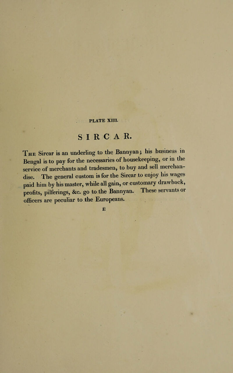 SIRCAR. The Sircar is an underling to the Bannyan; his business in Bengal is to pay for the necessaries of housekeeping, or in the service of merchants and tradesmen, to buy and sell merchan¬ dise. The general custom is for the Sircar to enjoy his wages paid him by his master, while all gain, or customary drawback, profits, pilferings, &c. go to the Bannyan. These servants or officers are peculiar to the Europeans. E