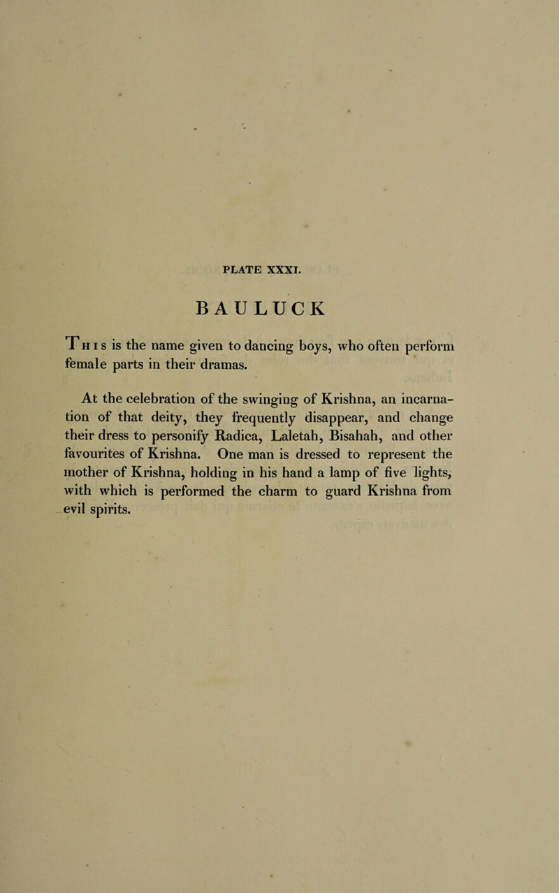 BAU LUCK This is the name given to dancing boys, who often perform female parts in their dramas. At the celebration of the swinging of Krishna, an incarna¬ tion of that deity, they frequently disappear, and change their dress to personify Radica, Laletah, Bisahah, and other favourites of Krishna. One man is dressed to represent the mother of Krishna, holding in his hand a lamp of five lights, with which is performed the charm to guard Krishna from evil spirits.