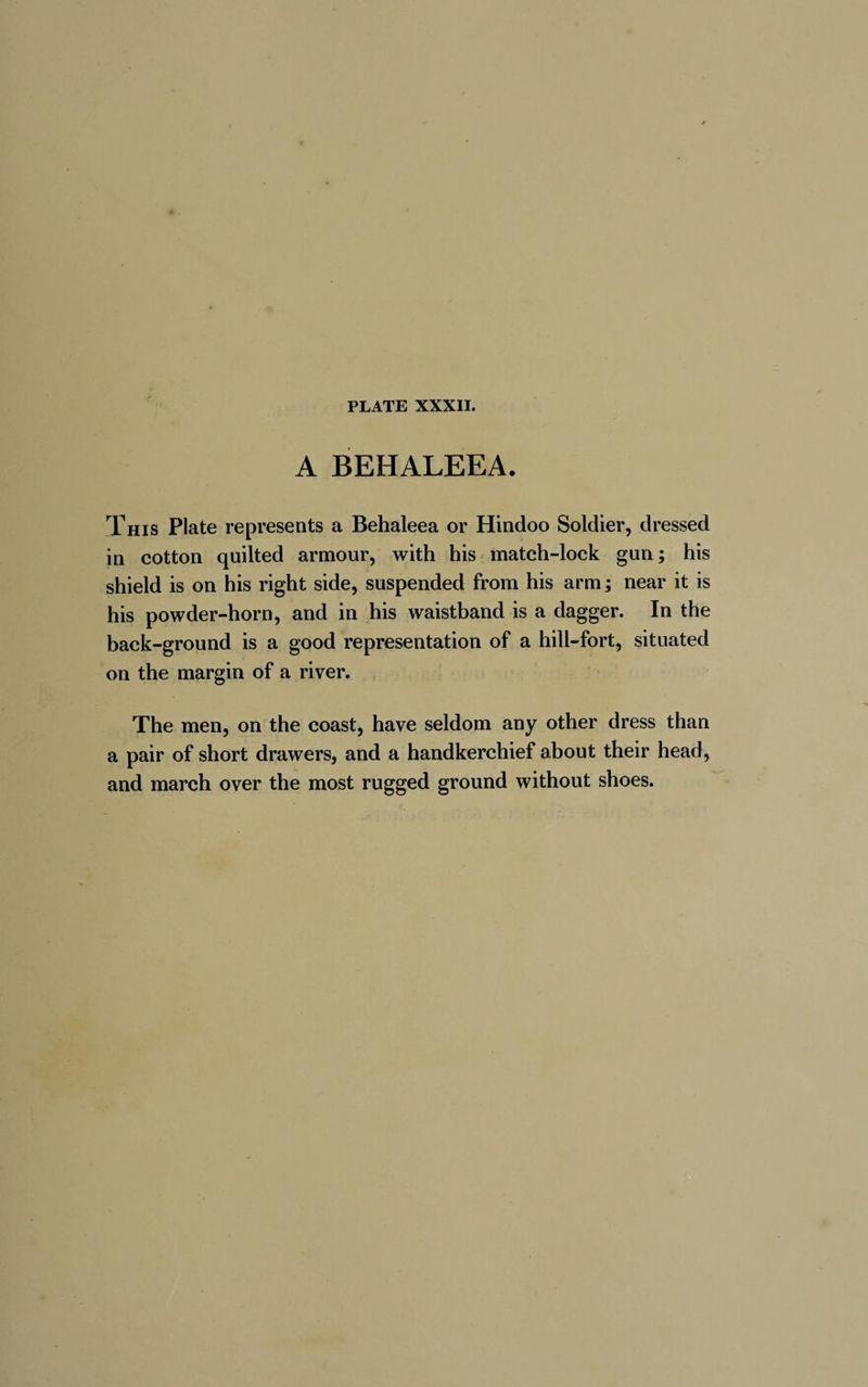 A BEHALEEA. This Plate represents a Behaleea or Hindoo Soldier, dressed in cotton quilted armour, with his match-lock gun; his shield is on his right side, suspended from his arm ; near it is his powder-horn, and in his waistband is a dagger. In the back-ground is a good representation of a hill-fort, situated on the margin of a river. The men, on the coast, have seldom any other dress than a pair of short drawers, and a handkerchief about their head, and march over the most rugged ground without shoes.