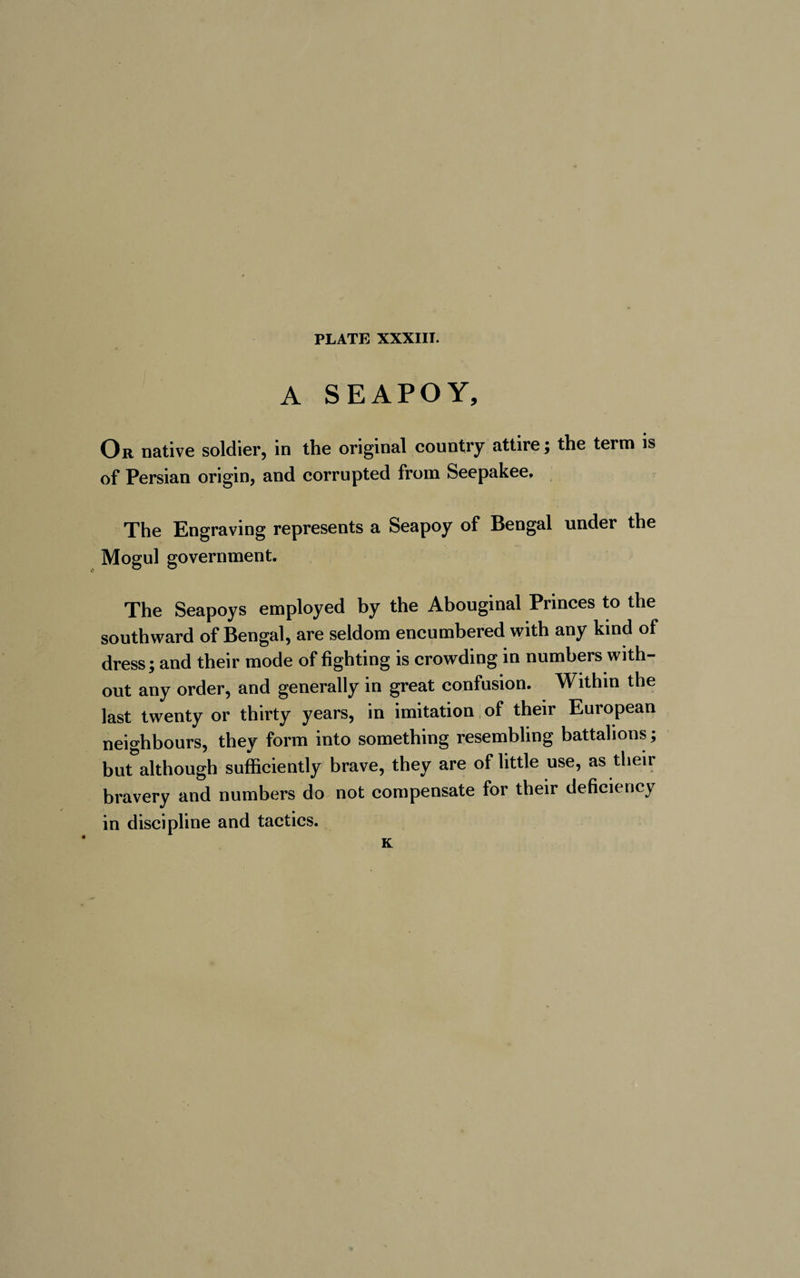 A SEAPOY, Or native soldier, in the original country attire ; the term is of Persian origin, and corrupted from Seepakee, The Engraving represents a Seapoy of Bengal under the Mogul government. The Seapoys employed by the Abouginal Princes to the southward of Bengal, are seldom encumbered with any kind of dress; and their mode of fighting is crowding in numbers with¬ out any order, and generally in great confusion. Within the last twenty or thirty years, in imitation of their European neighbours, they form into something resembling battalions ; but although sufficiently brave, they are of little use, as their bravery and numbers do not compensate for their deficiency in discipline and tactics. K