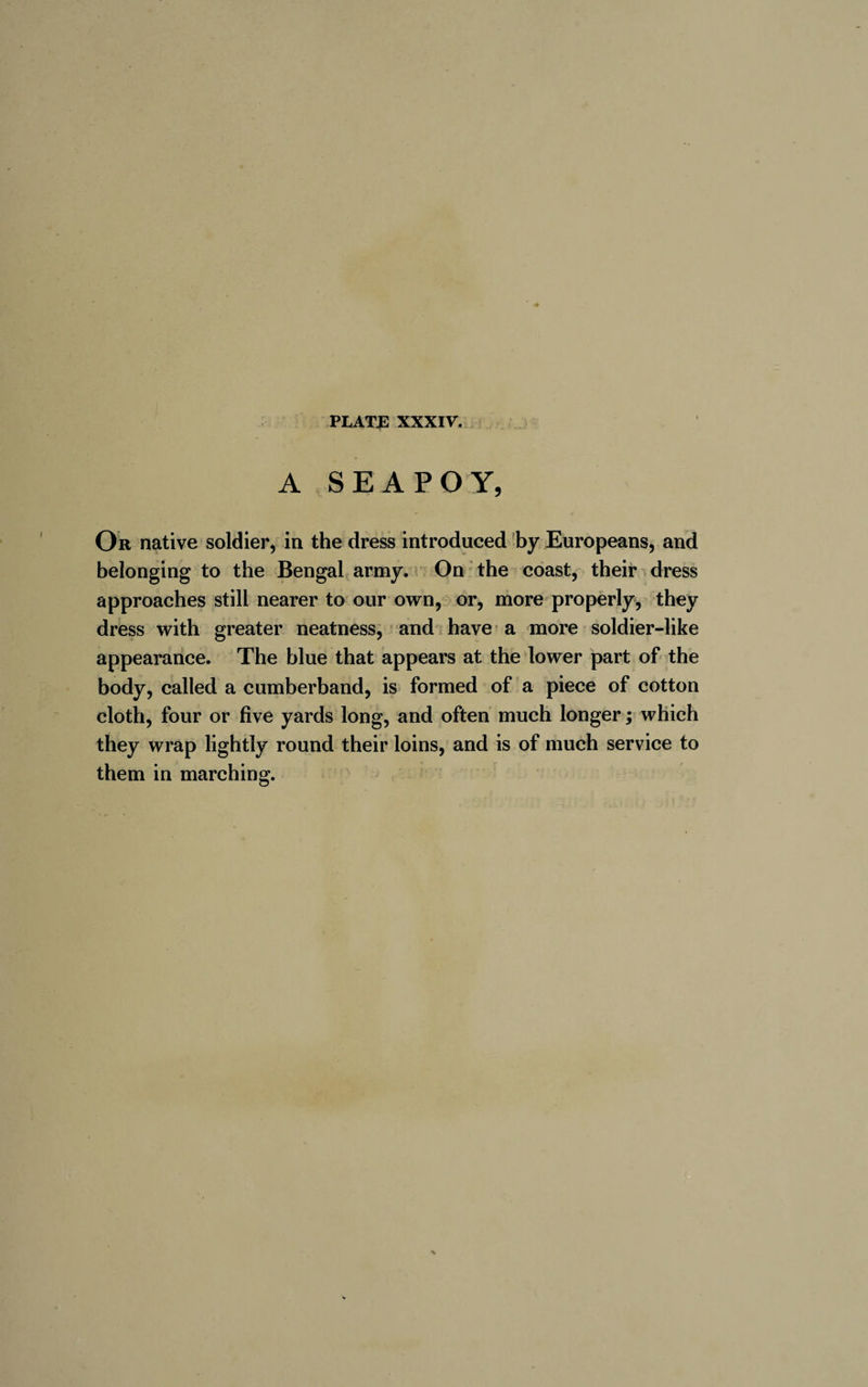 A SEA PO Y, Or native soldier, in the dress introduced by Europeans, and belonging to the Bengal army. On the coast, their dress approaches still nearer to our own, or, more properly, they dress with greater neatness, and have a more soldier-like appearance. The blue that appears at the lower part of the body, called a cumberband, is formed of a piece of cotton cloth, four or five yards long, and often much longer ; which they wrap lightly round their loins, and is of much service to them in marching.