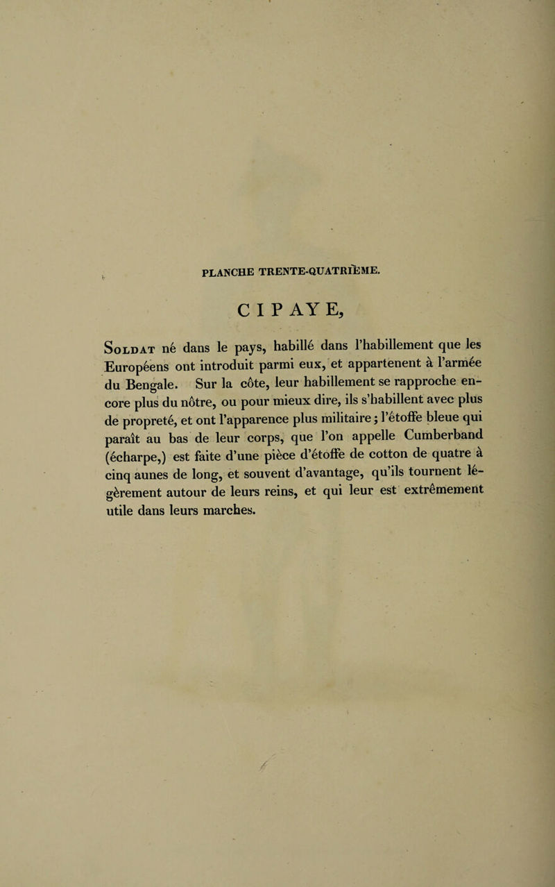CIPAYE, Soldat né dans le pays, habillé dans l’habillement que les Européens ont introduit parmi eux, et appartenent à l’armée du Bengale. Sur la côte, leur habillement se rapproche en¬ core plus du nôtre, ou pour mieux dire, ils s’habillent avec plus de propreté, et ont l’apparence plus militaire ; l’étoffe bleue qui paraît au bas de leur corps, que l’on appelle Cumberband (écharpe,) est faite d’une pièce d’étoffe de cotton de quatre à cinq aunes de long, et souvent d’avantage, qu’ils tournent lé¬ gèrement autour de leurs reins, et qui leur est extrêmement utile dans leurs marches.