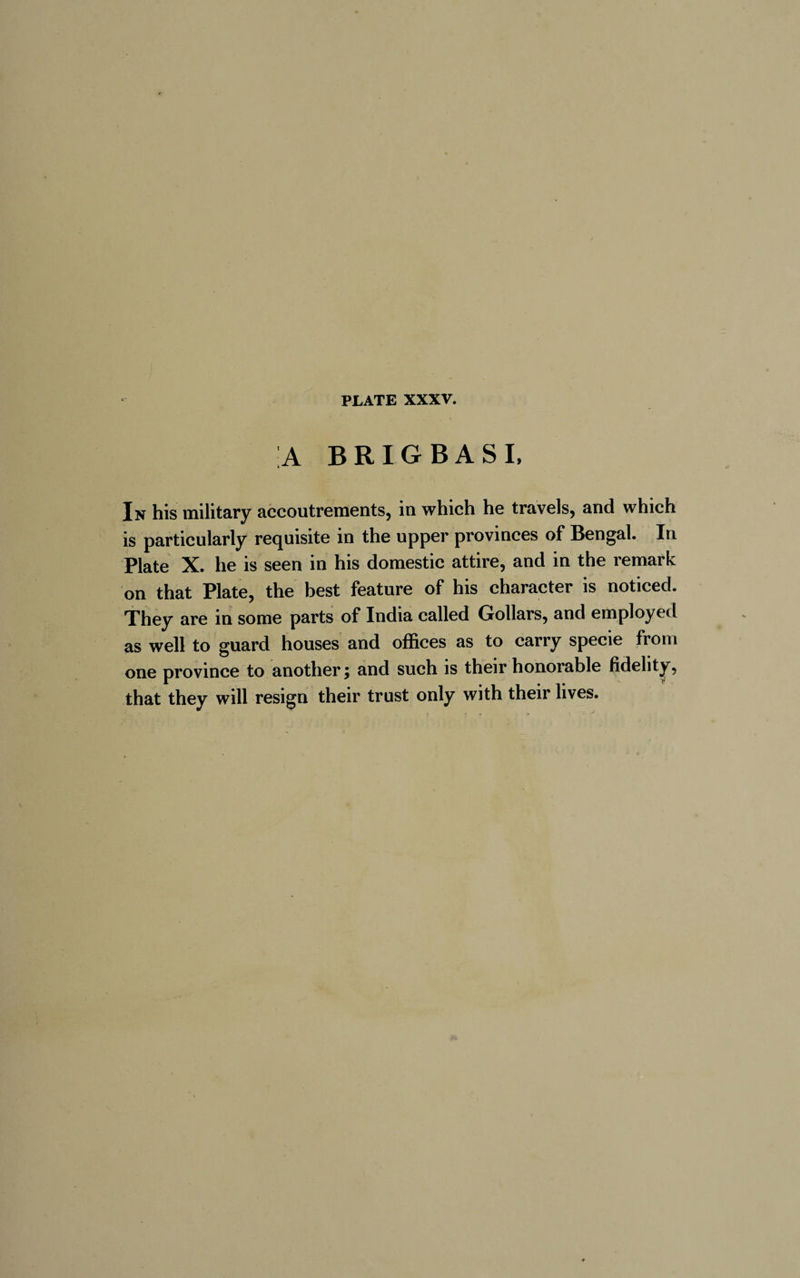 A BRIGBASI, In his military accoutrements, in which he travels, and which is particularly requisite in the upper provinces of Bengal. In Plate X. he is seen in his domestic attire, and in the remark on that Plate, the best feature of his character is noticed. They are in some parts of India called Gollars, and employed as well to guard houses and offices as to carry specie from one province to another; and such is their honorable fidelity, that they will resign their trust only with their lives.
