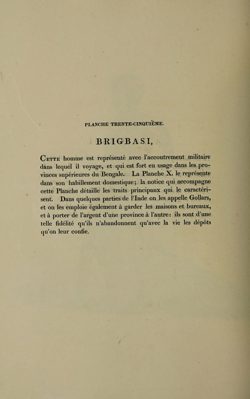 BRIGBASI, Cette homme est représenté avec l’accoutrement militaire dans lequel il voyage, et qui est fort en usage dans les pro¬ vinces supérieures du Bengale. La Planche X. le représente dans son habillement domestique ; la notice qui accompagne cette Planche détaille les traits principaux qui le caractéri¬ sent. Dans quelques parties de l’Inde on les appelle Gollars, et on les emploie également à garder les maisons et bureaux, et à porter de l’argent d’une province à l’autre: ils sont d’une telle fidélité qu’ils n’abandonnent qu’avec la vie les dépôts qu’on leur confie.