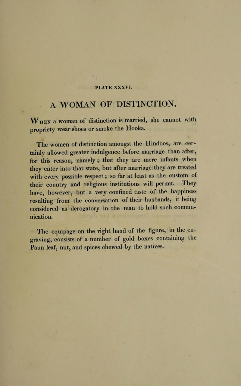 A WOMAN OF DISTINCTION. When a woman of distinction is married, she cannot with propriety wear shoes or smoke the Hooka. The women of distinction amongst the Hindoos, are cer¬ tainly allowed greater indulgence before marriage than after, for this reason, namely ; that they are mere infants when they enter into that state, but after marriage they are treated with every possible respect ; so far at least as the custom ot their country and religious institutions will permit. They have, however, but a very confined taste of the happiness resulting from the conversation of their husbands, it being considered as derogatory in the man to hold such commu¬ nication. The equipage on the right hand of the figure, in the en¬ graving, consists of a number of gold boxes containing the Paun leaf, nut, and spices chewed by the natives.