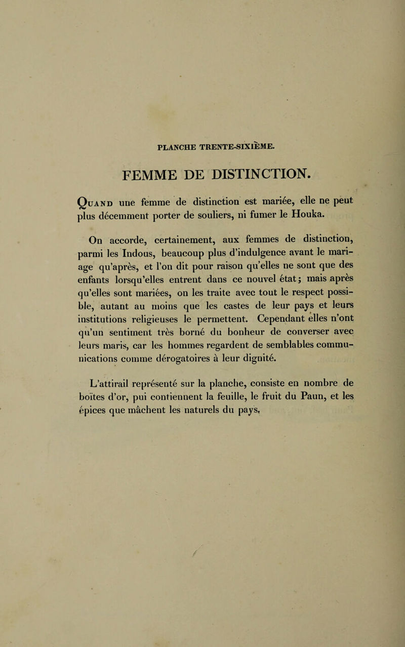 FEMME DE DISTINCTION. Quand une femme de distinction est mariée, elle ne peut plus décemment porter de souliers, ni fumer le Houka. On accorde, certainement, aux femmes de distinction, parmi les Indous, beaucoup plus d’indulgence avant le mari¬ age qu’après, et l’on dit pour raison quelles ne sont que des enfants lorsqu’elles entrent dans ce nouvel état; mais après qu’elles sont mariées, on les traite avec tout le respect possi¬ ble, autant au moins que les castes de leur pays et leurs institutions religieuses le permettent. Cependant elles n ont qu’un sentiment très borné du bonheur de converser avec leurs maris, car les hommes regardent de semblables commu¬ nications comme dérogatoires à leur dignité. L’attirail représenté sur la planche, consiste en nombre de boites d’or, pui contiennent la feuille, le fruit du Paun, et les épices que mâchent les naturels du pays,