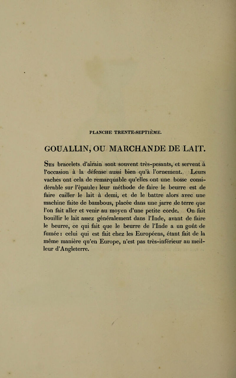 GOUALLIN, OU MARCHANDE DE LAIT. Ses bracelets d’airain sont souvent très-pesants, et servent à l’occasion à la défense aussi bien qu’à l’ornement. Leurs vaches ont cela de remarquable qu’elles ont une bosse consi¬ dérable sur l’èpaule : leur méthode de faire le beurre est de faire cailler le lait à demi, et de le battre alors avec une machine faite de bambous, placée dans une jarre de terre que l’on fait aller et venir au moyen d’une petite corde. On fait bouillir le lait assez généralement dans l’Inde, avant de faire le beurre, ce qui fait que le beurre de l’Inde a un goût de fumée : celui qui est fait chez les Européens, étant fait de la même manière qu’en Europe, n’est pas très-inférieur au meil¬ leur d’Angleterre.