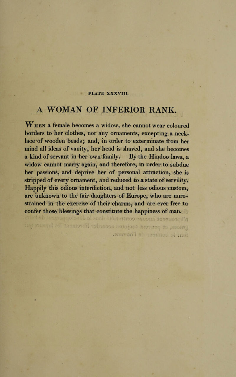 A WOMAN OF INFERIOR RANK. W HEN a female becomes a widow, she cannot wear coloured borders to her clothes, nor any ornaments, excepting a neck- lace of wooden beads ; and, in order to exterminate from her mind all ideas of vanity, her head is shaved, and she becomes a kind of servant in her own family. By the Hindoo laws, a widow cannot marry again, and therefore, in order to subdue her passions, and deprive her of personal attraction, she is stripped of every ornament, and reduced to a state of servility. Happily this odious interdiction, and not less odious custom, are unknown to the fair daughters of Europe, who are unre¬ strained in the exercise of their charms, and are ever free to confer those blessings that constitute the happiness of man. »