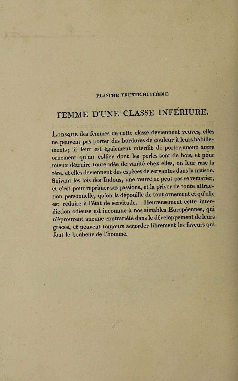 FEMME D’UNE CLASSE INFÉRIURE. Lorsque des femmes de cette classe deviennent veuves, elles ne peuvent pas porter des bordures de couleur à leurs habille- ments ; il leur est également interdit de porter aucun autre ornement qu’un collier dont les perles sont de bois, et pour mieux détruire toute idee de vanité chez elles, on leur rase la tête, et elles deviennent des espèces de servantes dans la maison. Suivant les lois des Indous, une veuve ne peut pas se remarier, et c’est pour reprimer ses passions, et la priver de toute attrac¬ tion personnelle, qu’on la dépouille de tout ornement et qu elle est réduire à l’état de servitude. Heureusement cette inter¬ diction odieuse est inconnue à nos aimables Européennes, qui n’éprouvent aucune contrariété dans le développement de leurs grâces, et peuvent toujours accorder librement les faveurs qui font le bonheur de l’homme.