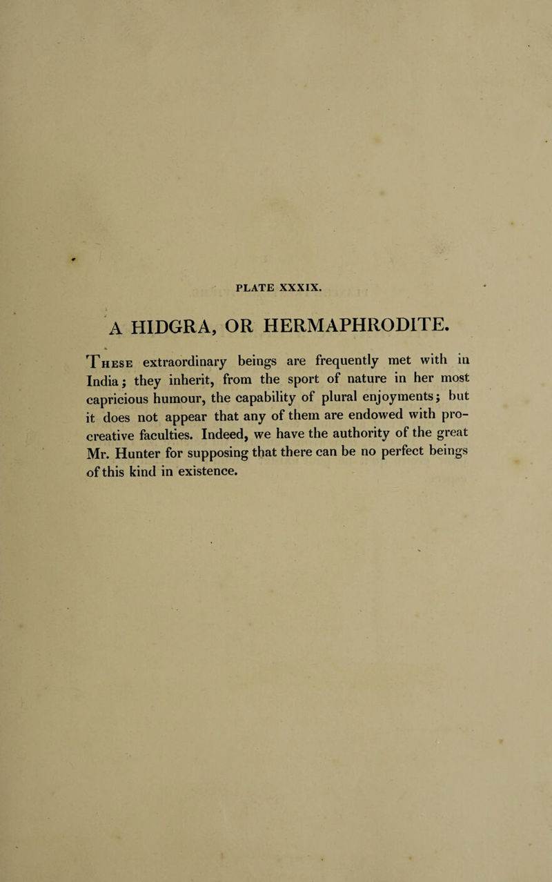 x A HIDGRA, OR HERMAPHRODITE. * These extraordinary beings are frequently met with in India; they inherit, from the sport of nature in her most capricious humour, the capability of plural enjoyments; but it does not appear that any of them are endowed with pro- creative faculties. Indeed, we have the authority of the great Mr. Hunter for supposing that there can be no perfect beings of this kind in existence.
