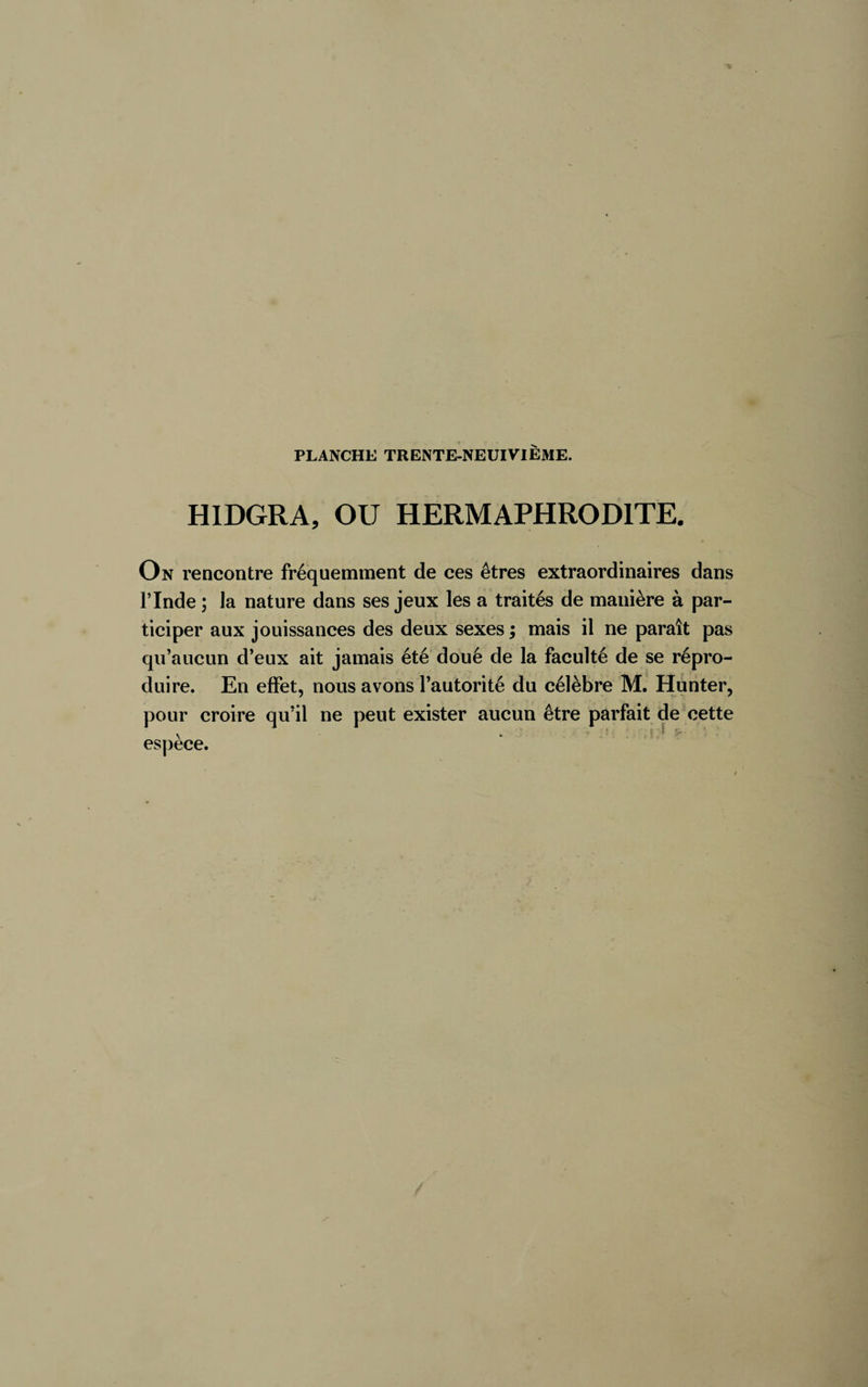 HIDGRA, OU HERMAPHRODITE. On rencontre fréquemment de ces êtres extraordinaires dans l’Inde ; la nature dans ses jeux les a traités de manière à par¬ ticiper aux jouissances des deux sexes ; mais il ne paraît pas qu’aucun d’eux ait jamais été doué de la faculté de se répro¬ duire. En effet, nous avons l’autorité du célèbre M. Hunter, pour croire qu’il ne peut exister aucun être parfait de cette espece.