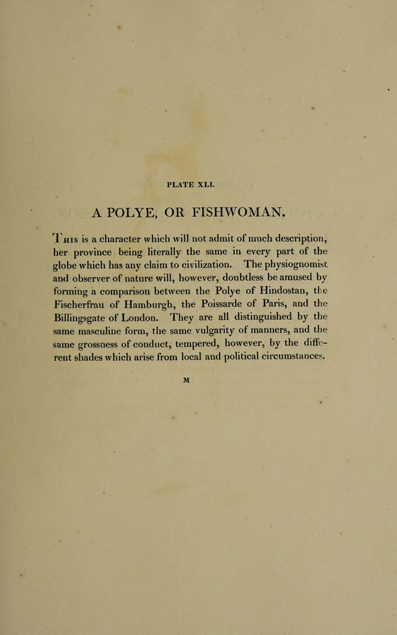 A POLYE, OR FISHWOMAN. This is a character which will not admit of much description, her province being literally the same in every part of the globe which has any claim to civilization. The physiognomist and observer of nature will, however, doubtless be amused by forming a comparison between the Polye of Hindostan, the Fischerfrau of Hamburgh, the Poissarde of Paris, and the Billingsgate of London. They are all distinguished by the same masculine form, the same vulgarity of manners, and the same grossness of conduct, tempered, however, by the diffe¬ rent shades which arise from local and political circumstances. M