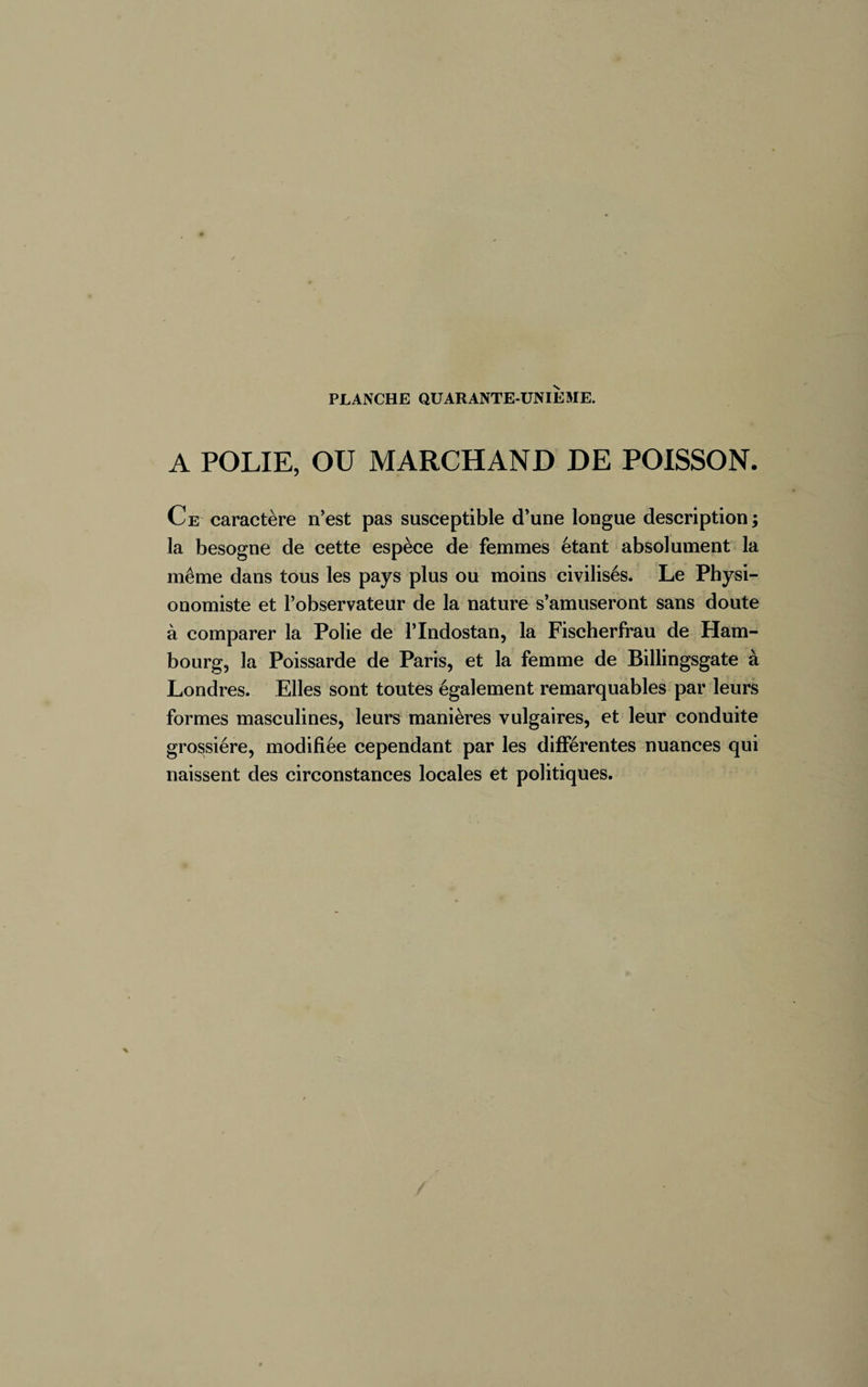 A POLIE, OU MARCHAND DE POISSON. Ce caractère n’est pas susceptible d’une longue description ; la besogne de cette espèce de femmes étant absolument la même dans tous les pays plus ou moins civilisés. Le Physi¬ onomiste et l’observateur de la nature s’amuseront sans doute à comparer la Polie de l’Indostan, la Fischerfrau de Ham¬ bourg, la Poissarde de Paris, et la femme de Billingsgate à Londres. Elles sont toutes également remarquables par leurs formes masculines, leurs manières vulgaires, et leur conduite grossière, modifiée cependant par les différentes nuances qui naissent des circonstances locales et politiques.