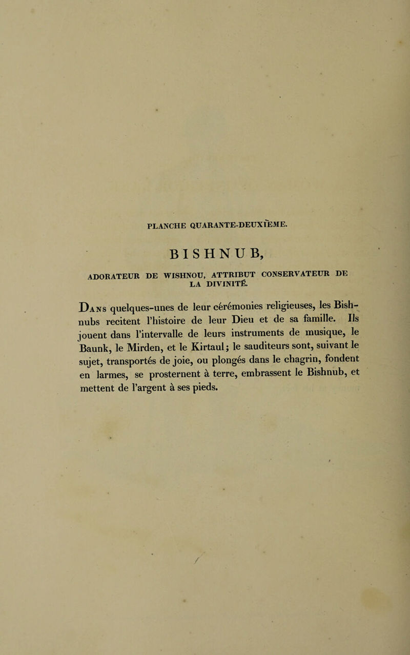 B I S H N U B, ADORATEUR DE WISHNOU, ATTRIBUT CONSERVATEUR DE LA DIVINITÉ. Dans quelques-unes de leur cérémonies religieuses, les Bish- nubs recitent l’histoire de leur Dieu et de sa famille. Us jouent dans l’intervalle de leurs instruments de musique, le Baunk, le Mirden, et le Kirtaul ; le sauditeurs sont, suivant le sujet, transportés de joie, ou plongés dans le chagrin, fondent en larmes, se prosternent à terre, embrassent le Bishnub, et mettent de l’argent à ses pieds.