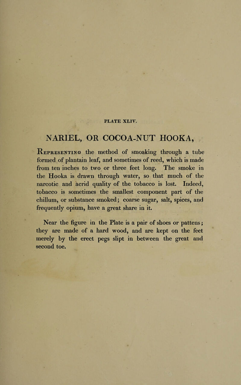 N ARIEL, OR COCOA-NUT HOOKA, Representing the method of smoaking through a tube formed of plantain leaf, and sometimes of reed, which is made from ten inches to two or three feet long. The smoke in the Hooka is drawn through water, so that much of the narcotic and acrid quality of the tobacco is lost. Indeed, tobacco is sometimes the smallest component part of the chillum, or substance smoked; coarse sugar, salt, spices, and frequently opium, have a great share in it. Near the figure in the Plate is a pair of shoes or pattens ; they are made of a hard wood, and are kept on the feet merely by the erect pegs slipt in between the great and second toe.