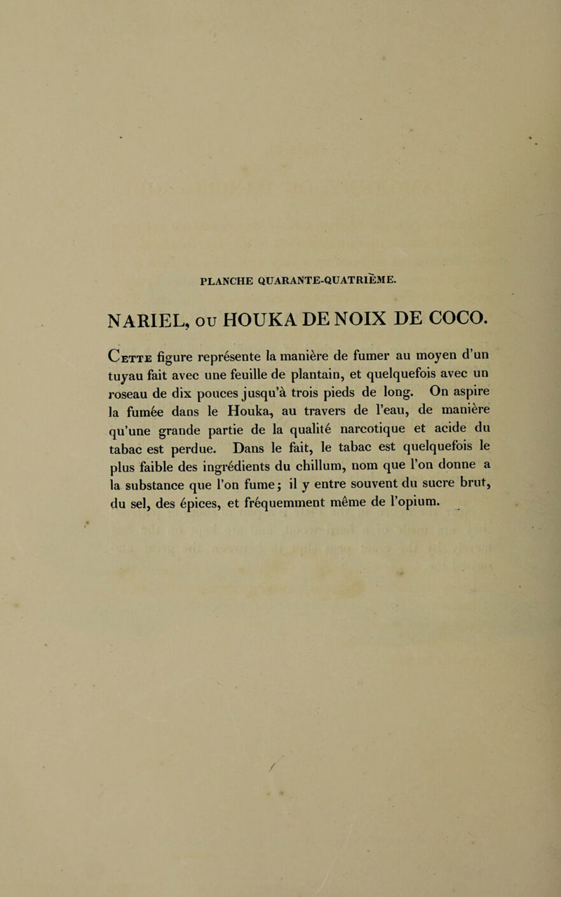 NARIEL, ou HOUKA DE NOIX DE COCO. Cette figure représente la manière de fumer au moyen d’un tuyau fait avec une feuille de plantain, et quelquefois avec un roseau de dix pouces jusqu’à trois pieds de long. On aspire la fumée dans le Houka, au travers de l’eau, de manière qu’une grande partie de la qualité narcotique et acide du tabac est perdue. Dans le fait, le tabac est quelquefois le plus faible des ingrédients du chillum, nom que l’on donne a la substance que l’on fume; il y entre souvent du sucre brut, du sel, des épices, et fréquemment même de l’opium.