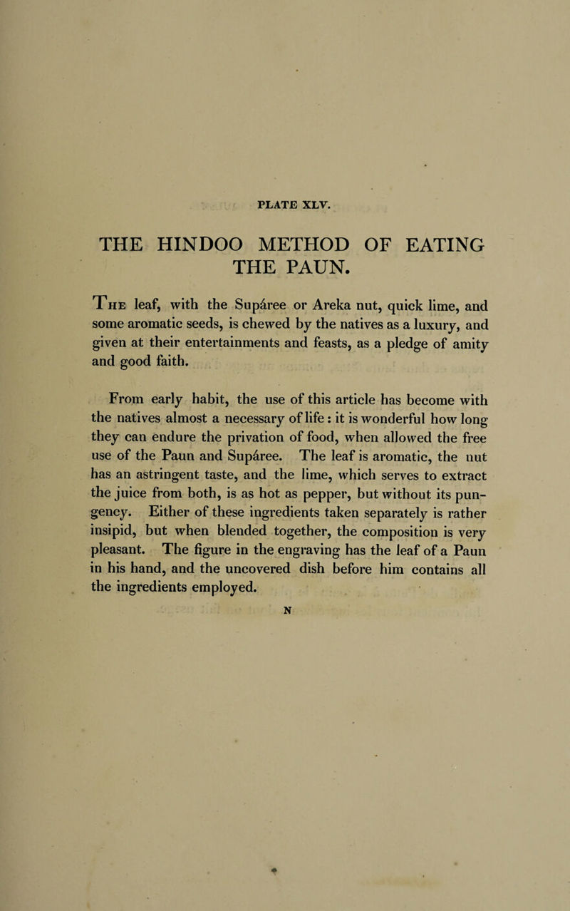 THE HINDOO METHOD OF EATING THE PAUN. The leaf, with the Supâree or Areka nut, quick lime, and some aromatic seeds, is chewed by the natives as a luxury, and given at their entertainments and feasts, as a pledge of amity and good faith. From early habit, the use of this article has become with the natives almost a necessary of life : it is wonderful how long they can endure the privation of food, when allowed the free use of the Paun and Supâree. The leaf is aromatic, the nut has an astringent taste, and the lime, which serves to extract the juice from both, is as hot as pepper, but without its pun¬ gency. Either of these ingredients taken separately is rather insipid, but when blended together, the composition is very pleasant. The figure in the engraving has the leaf of a Paun in his hand, and the uncovered dish before him contains all the ingredients employed. N *