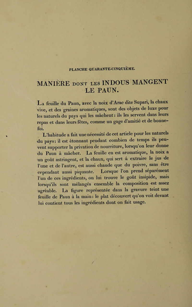 MANIÈRE dont LES INDOUS MANGENT LE PAUN. La feuille du Paun, avec la noix d’Arac dite Supari, la chaux vive, et des graines aromatiques, sont des objets de luxe pour les naturels du pays qui les mâchent : ils les servent dans leurs repas et dans leurs fêtes, comme un gage d amitié et de bonne- foi. L’habitude a fait une nécessité de cet article pour les naturels du pays: il est étonnant pendant combien de temps ils peu¬ vent supporter la privation de nourriture, lorsqu’on leur donne du Paun à mâcher. La feuille en est aromatique, la noix a un goût astringent, et la chaux, qui sert a extraire le jus de l’une et de l’autre, est aussi chaude que du poivre, sans etre cependant aussi piquante. Lorsque l’on prend séparément l’un de ces ingrédients, on lui trouve le goût insipide, mais lorsqu’ils sont mélangés ensemble la composition est assez agréable. La figure représentée dans la gravure teint une feuille de Paun à la main : le plat découvert qu on voit devant lui contient tous les ingrédients dont on fait usage.