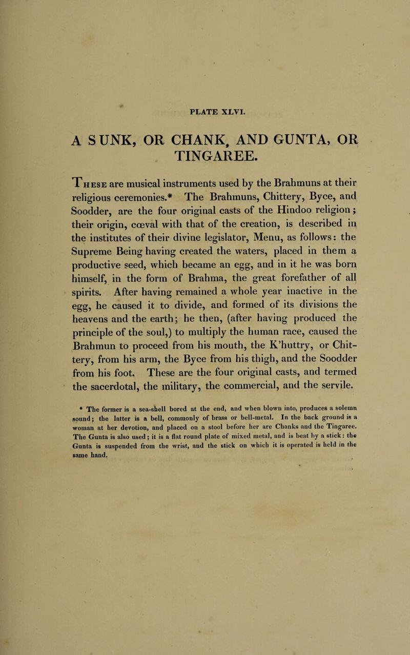 A S UNK, OR CHANK, AND GUNTA, OR TINGAREE. These are musical instruments used by the Brahmuns at their religious ceremonies.* The Brahmuns, Chittery, By ce, and Soodder, are the four original casts of the Hindoo religion ; their origin, coeval with that of the creation, is described in the institutes of their divine legislator, Menu, as follows: the Supreme Being having created the waters, placed in them a productive seed, which became an egg, and in it he was born himself, in the form of Brahma, the great forefather of all spirits. After having remained a whole year inactive in the egg, he caused it to divide, and formed of its divisions the heavens and the earth; he then, (after having produced the principle of the soul,) to multiply the human race, caused the Brahmun to proceed from his mouth, the K’huttry, or Chit— tery, from his arm, the Byce from his thigh, and the Soodder from his foot. These are the four original casts, and termed the sacerdotal, the military, the commercial, and the servile. * The former is a sea-shell bored at the end, and when blown into, produces a solemn sound; the latter is a bell, commonly of brass or bell-metal. In the back ground is a woman at her devotion, and placed on a stool before her are Chanks and the Tingaree. The Gunta is also used; it is a flat round plate of mixed metal, and is beat by a stick: the Gunta is suspended from the wrist, and the stick on which it is operated is held in the same hand.