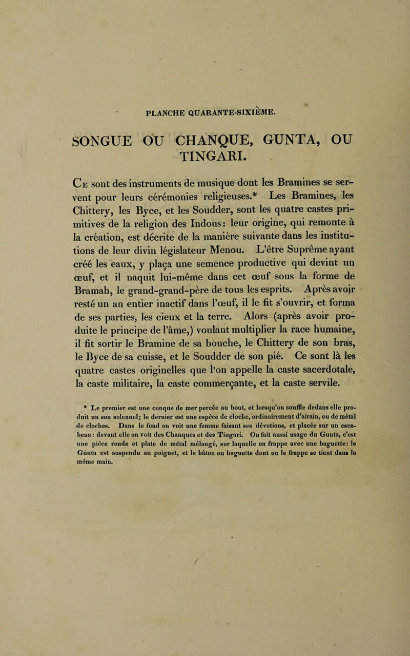 SONGUE OU CHANQUE, GUNTA, OU TINGARI. Ce sont des instruments de musique dont les Bramines se ser¬ vent pour leurs cérémonies religieuses.* Les Bramines, les Chittery, les Byce, et les Soudder, sont les quatre castes pri¬ mitives de la religion des Indous: leur origine, qui remonte à la création, est décrite de la manière suivante dans les institu¬ tions de leur divin législateur Menou. L’être Suprême ayant créé les eaux, y plaça une semence productive qui devint un œuf, et il naquit lui-même dans cet œuf sous la forme de Bramah, le grand-grand-père de tous les esprits. Après avoir resté un an entier inactif dans l’œuf, il le fît s’ouvrir, et forma de ses parties, les cieux et la terre. Alors (après avoir pro¬ duite le principe de l’âme,) voulant multiplier la race humaine, il fit sortir le Bramine de sa bouche, le Chittery de son bras, le Byce de sa cuisse, et le Soudder de son pié. Ce sont là les quatre castes originelles que Ton appelle la caste sacerdotale, la caste militaire, la caste commerçante, et la caste servile. * Le premier est une conque de mer percée au bout, et lorsqu’on souffle dedans elle pro¬ duit un son solennel; le dernier est une espèce de cloche, ordinairement d’airain, ou de métal de cloches. Dans le fond on voit une femme faisant ses dévotions, et placée sur un esca¬ beau : devant elle on voit des Chanques et des Tingari, On fait aussi usage du Gunta, c’est une pièce ronde et plate de métal mélangé, sur laquelle on frappe avec une baguette: le Gunta est suspendu au poignet, et le bâton ou baguette dont on le frappe se tient dans la même main.