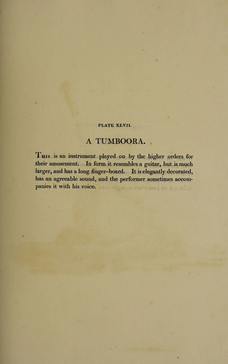 A TUMBOORA. This is an instrument played on by the higher orders for their amusement. In form it resembles a guitar, but is much larger, and has a long finger-board. It is elegantly decorated, has an agreeable sound, and the performer sometimes accom¬ panies it with his voice.