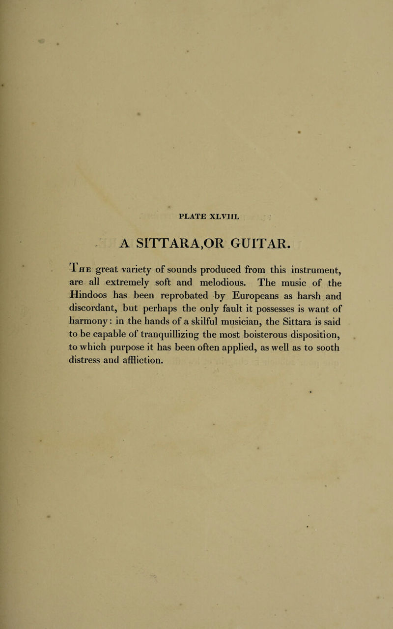 A sittara,or guitar. The great variety of sounds produced from this instrument, are all extremely soft and melodious. The music of the Hindoos has been reprobated by Europeans as harsh and discordant, but perhaps the only fault it possesses is want of harmony : in the hands of a skilful musician, the Sittara is said to be capable of tranquillizing the most boisterous disposition, to which purpose it has been often applied, as well as to sooth distress and affliction.