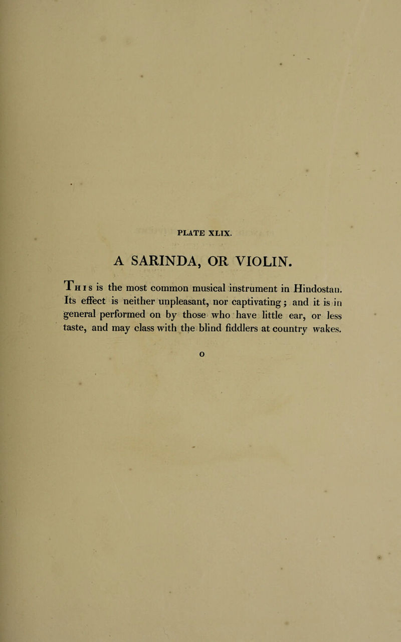 A SARINDA, OR VIOLIN. This is the most common musical instrument in Hindostau. Its effect is neither unpleasant, nor captivating; and it is in general performed on by those who have little ear, or less taste, and may class with the blind fiddlers at country wakes. o
