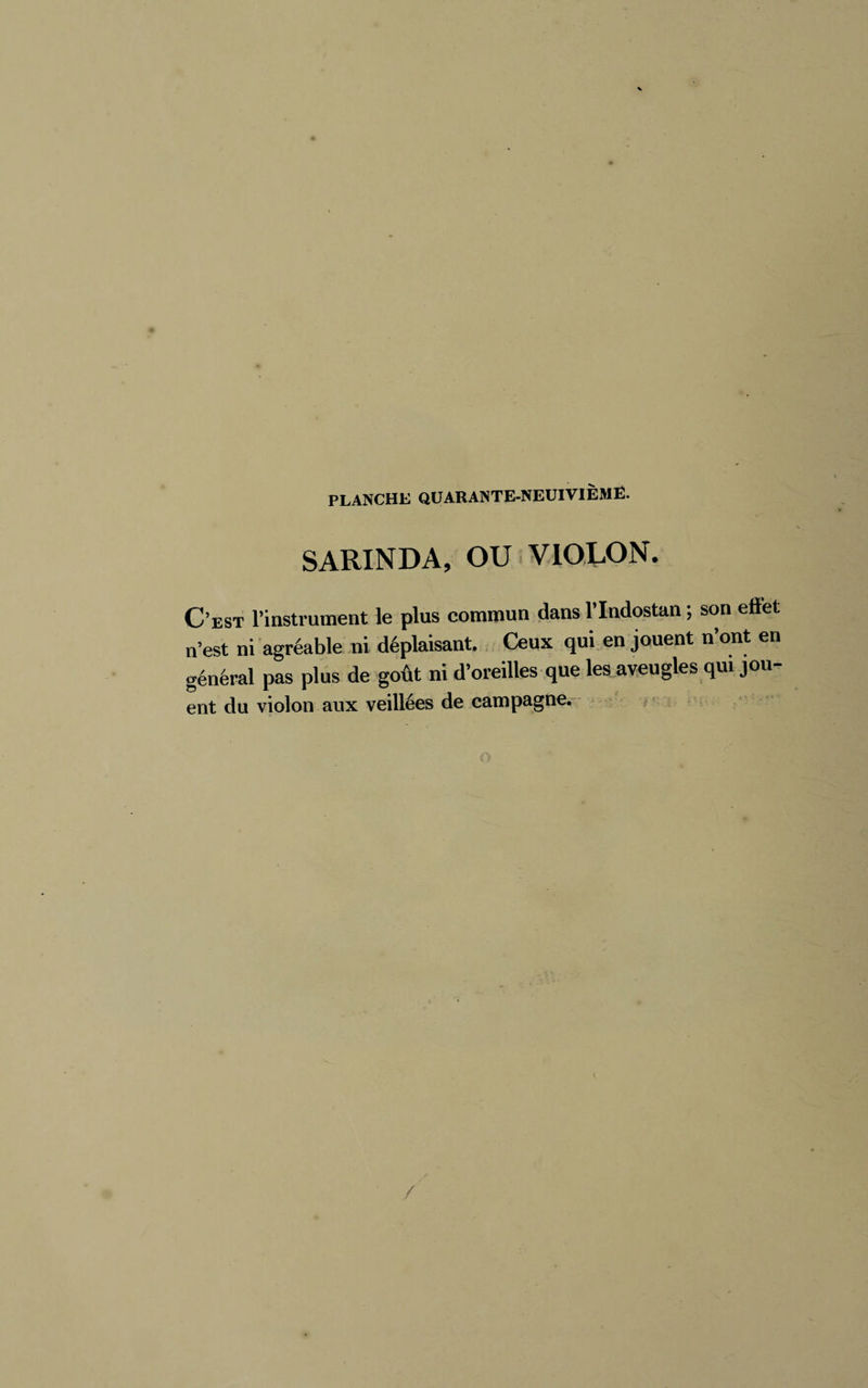 SARIN DA, OU V lOLON. C’est l’instrument le plus commun dans l’Indostan ; son effet n’est ni agréable ni déplaisant. Ceux qui en jouent n’ont en général pas plus de goût ni d’oreilles que les .aveugles qui jou- ent du violon aux veillées de campagne.