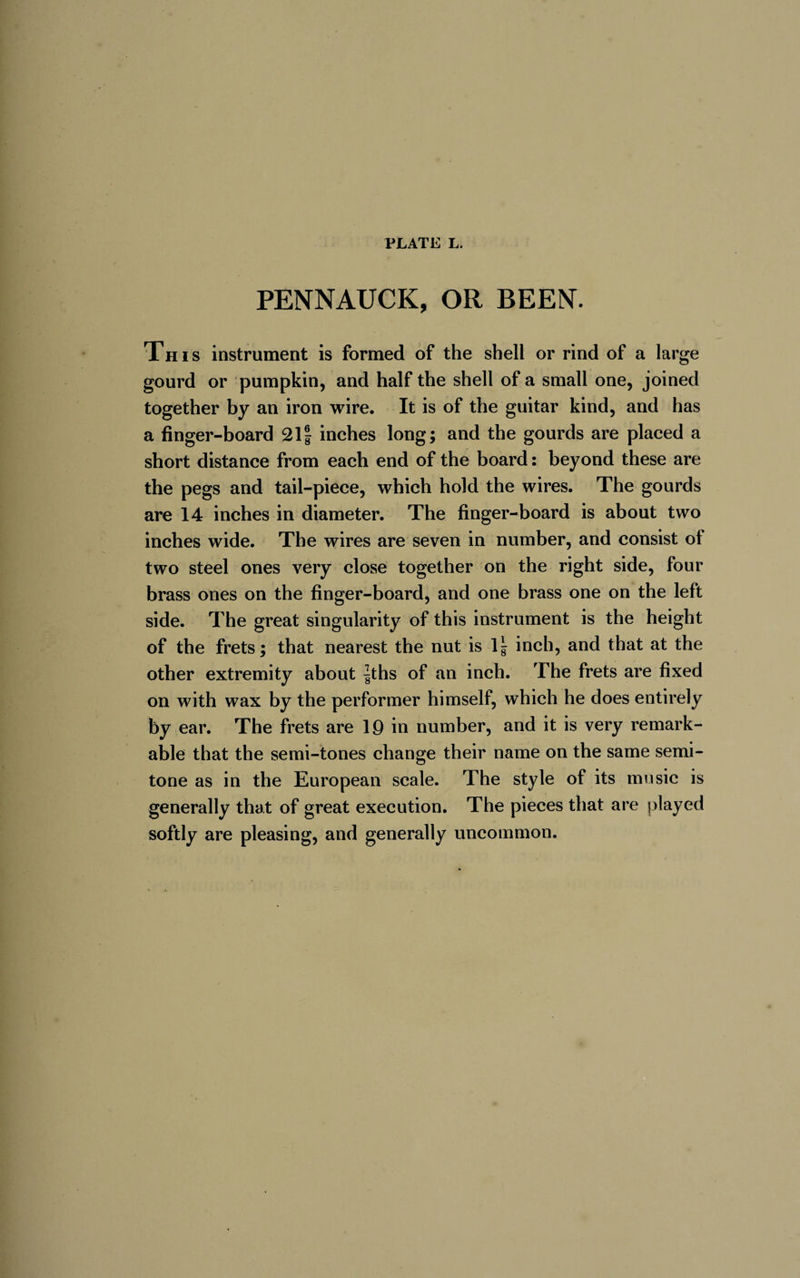 PENNAUCK, OR BEEN. This instrument is formed of the shell or rind of a large gourd or pumpkin, and half the shell of a small one, joined together by an iron wire. It is of the guitar kind, and has a finger-board 21| inches long; and the gourds are placed a short distance from each end of the board: beyond these are the pegs and tail-piece, which hold the wires. The gourds are 14 inches in diameter. The finger-board is about two inches wide. The wires are seven in number, and consist of two steel ones very close together on the right side, four brass ones on the finger-board, and one brass one on the left side. The great singularity of this instrument is the height of the frets; that nearest the nut is 1 ^ inch, and that at the other extremity about |ths of an inch. The frets are fixed on with wax by the performer himself, which he does entirely by ear. The frets are 19 in number, and it is very remark¬ able that the semi-tones change their name on the same semi¬ tone as in the European scale. The style of its music is generally that of great execution. The pieces that are played softly are pleasing, and generally uncommon.