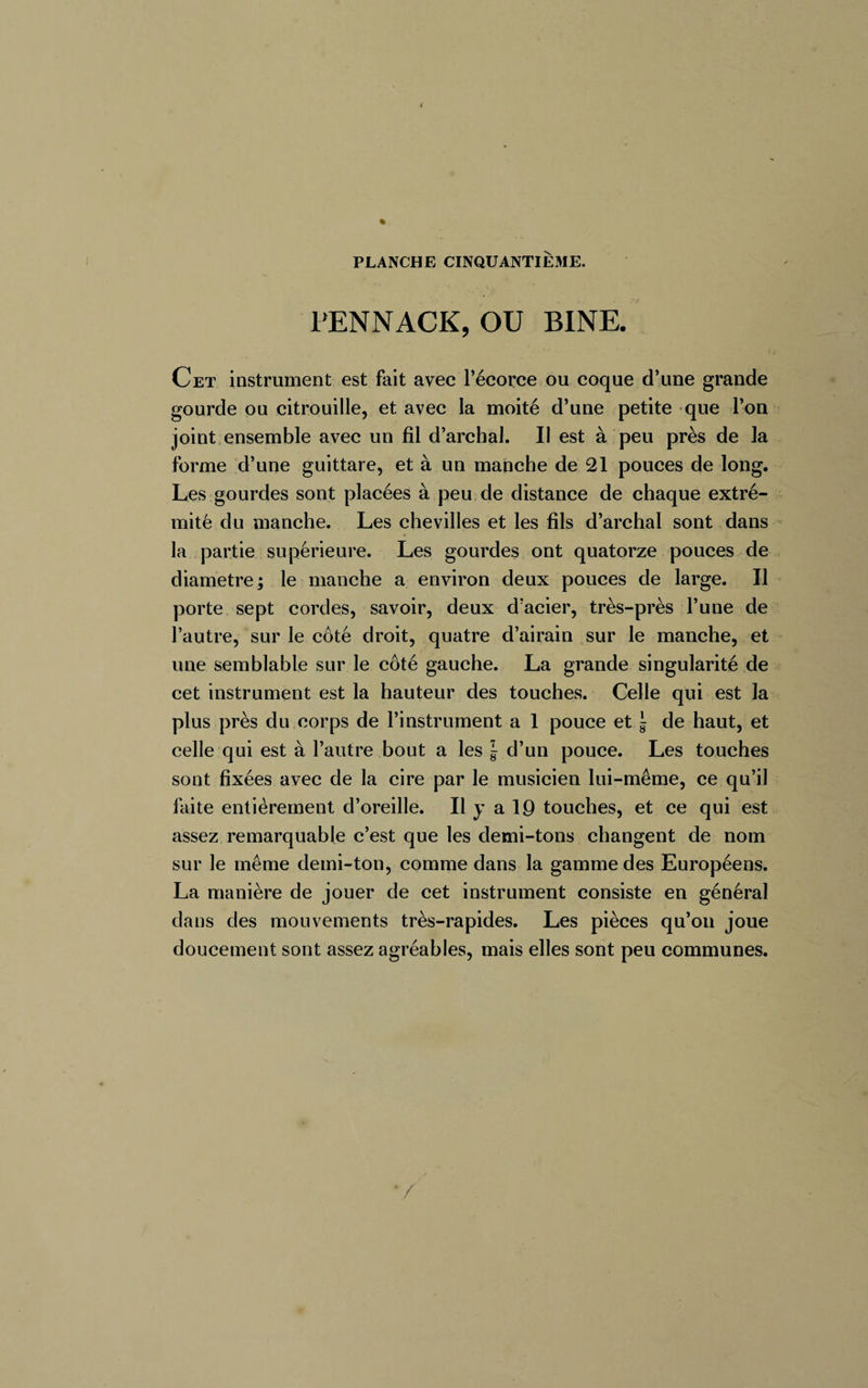4 PLANCHE CINQUANTIÈME. PENNACK, OU BINE. Cet instrument est fait avec l’écorce ou coque d’une grande gourde ou citrouille, et avec la moité d’une petite que l’on joint ensemble avec un fil d’archal. Il est à peu près de la forme d’une guittare, et à un manche de 21 pouces de long. Les gourdes sont placées à peu de distance de chaque extré¬ mité du manche. Les chevilles et les fils d’archal sont dans la partie supérieure. Les gourdes ont quatorze pouces de diamètre; le manche a environ deux pouces de large. Il porte sept cordes, savoir, deux d’acier, très-près l’une de l’autre, sur le côté droit, quatre d’airain sur le manche, et une semblable sur le côté gauche. La grande singularité de cet instrument est la hauteur des touches. Celle qui est la plus près du corps de l’instrument a 1 pouce et \ de haut, et celle qui est à l’autre bout a les | d’un pouce. Les touches sont fixées avec de la cire par le musicien lui-même, ce qu’il faite entièrement d’oreille. Il y a 19 touches, et ce qui est assez remarquable c’est que les demi-tons changent de nom sur le même demi-ton, comme dans la gamme des Européens. La manière de jouer de cet instrument consiste en général dans des mouvements très-rapides. Les pièces qu’on joue doucement sont assez agréables, mais elles sont peu communes.