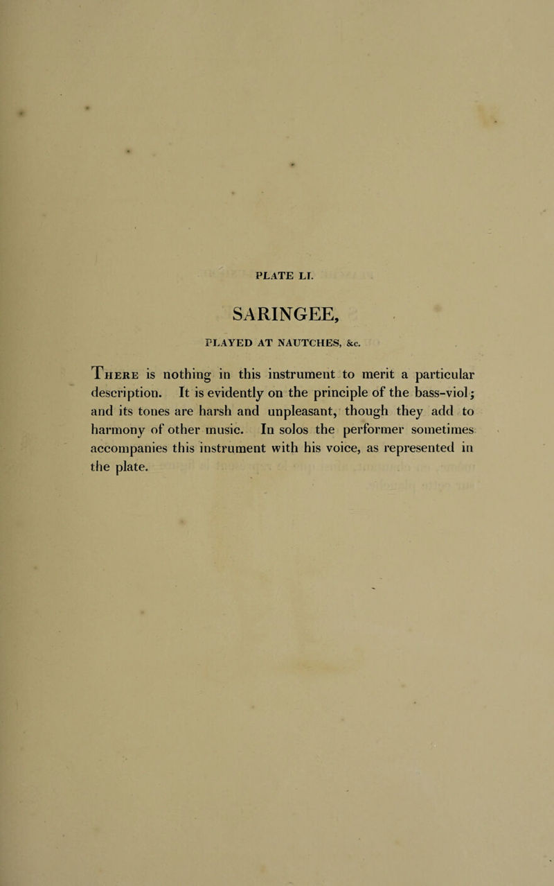 SARINGEE, PLAYED AT NAUTCHES, &amp;c. There is nothing in this instrument to merit a particular description. It is evidently on the principle of the bass-viol; and its tones are harsh and unpleasant, though they add to harmony of other music. In solos the performer sometimes accompanies this instrument with his voice, as represented in the plate.