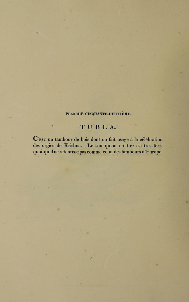 T U B L A. C’est un tambour de bois dont on fait usage à la célébration des orgies de Krishna. Le son qu’on en tire est très-fort, quoi-qu’il ne retentisse pas comme celui des tambours d’Europe. /