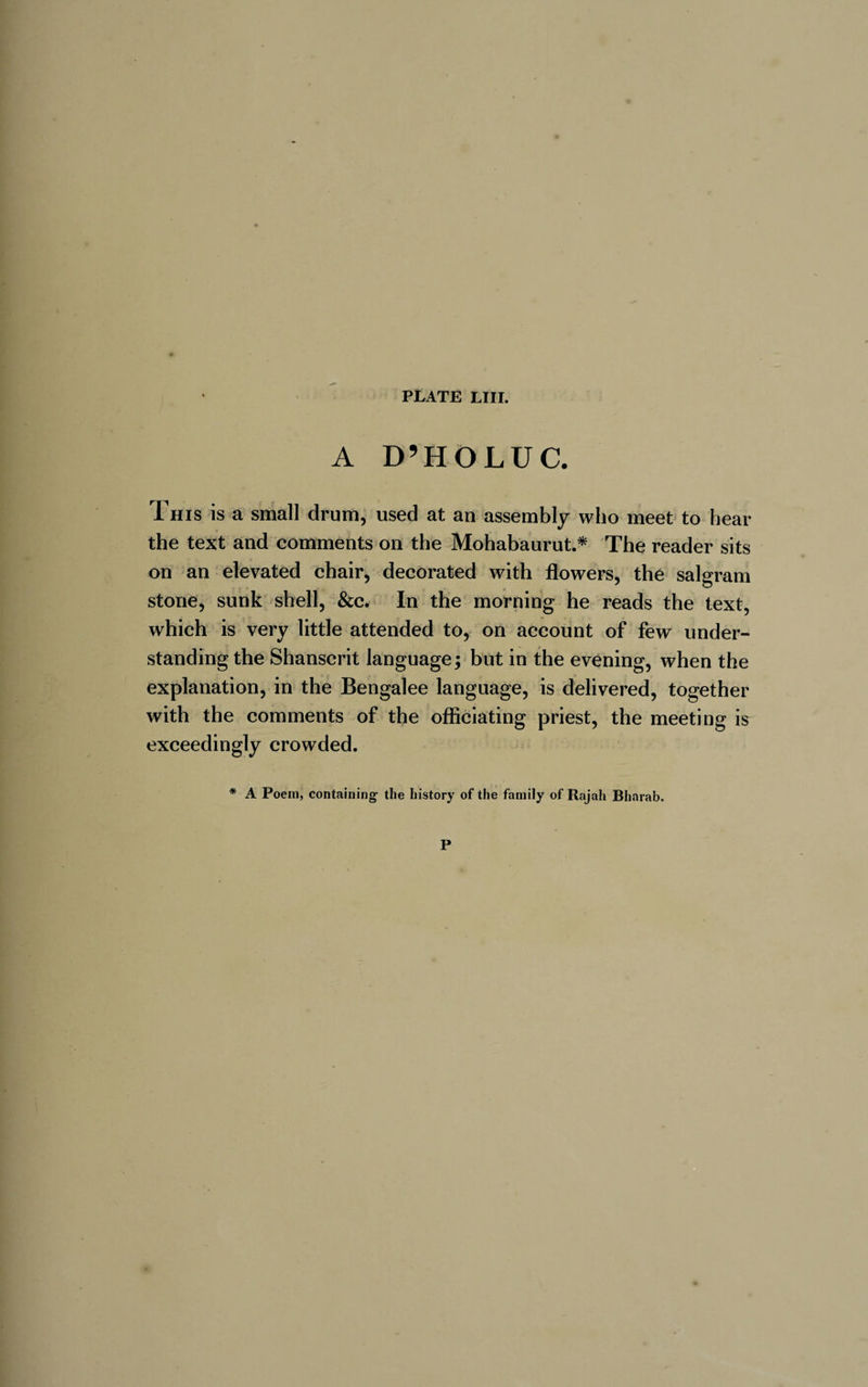 A D’H O LU C. This is a small drum, used at an assembly who meet to hear the text and comments on the Mohabaurut.* The reader sits on an elevated chair, decorated with flowers, the salgram stone, sunk shell, &amp;c. In the morning he reads the text, which is very little attended to, on account of few under¬ standing the Shanscrit language; but in the evening, when the explanation, in the Bengalee language, is delivered, together with the comments of the officiating priest, the meeting ir exceedingly crowded. * A Poem, containing the history of the family of Rajah Bharab. P