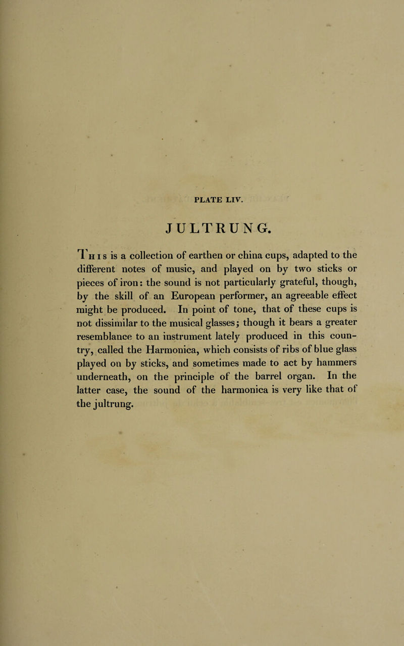 JULTRUNG. Th i s is a collection of earthen or china cups, adapted to the different notes of music, and played on by two sticks or pieces of iron: the sound is not particularly grateful, though, by the skill of an European performer, an agreeable effect might be produced. In point of tone, that of these cups is not dissimilar to the musical glasses ; though it bears a greater resemblance to an instrument lately produced in this coun¬ try, called the Harmonica, which consists of ribs of blue glass played on by sticks, and sometimes made to act by hammers underneath, on the principle of the barrel organ. In the latter case, the sound of the harmonica is very like that of the jultrung.