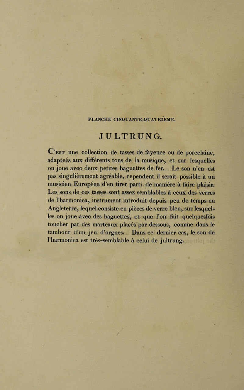 JULTRUNG. C’est une collection de tasses de fayence ou de porcelaine, adapteés aux différents tons de la musique, et sur lesquelles on joue avec deux petites baguettes de fer. Le son n’en est pas singulièrement agréable, cependent il serait possible à un musicien Européen d’en tirer parti de manière à faire plaisir. Les sons de ces tasses sont assez semblables à ceux des verres de l’harmonica, instrument introduit depuis peu de temps en Angleterre, lequel consiste en pièces de verre bleu, sur lesquel¬ les on joue avec des baguettes, et que l’on fait quelquesfois toucher par des marteaux placés par dessous, comme dans le tambour d’un jeu d’orgues. Dans ce dernier cas, le son de l’harmonica est très-semblable à celui de jultrung. /'