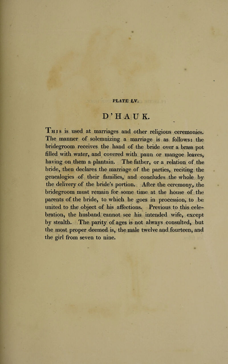 D’HAUK. *~3 Th i s is used at marriages and other religious ceremonies. The manner of solemnizing a marriage is as follows: the bridegroom receives the hand of the bride over a brass pot filled with water, and covered with paun or mangoe leaves, having on them a plantain. The father, or a relation of the bride, then declares the marriage of the parties, reciting the genealogies of their families, and concludes the whole by the delivery of the bride’s portion. After the ceremony, the bridegroom must remain for some time at the house of the parents of the bride, to which he goes in procession, to be united to the object of his affections. Previous to this cele¬ bration, the husband cannot see his intended wife, except by stealth. The parity of ages is not always consulted, but the most proper deemed is, the inale twelve and fourteen, and the girl from seven to nine.
