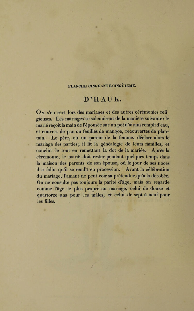 D’H AUK. On s’en sert lors des mariages et des autres cérémonies reli gieuses. Les mariages se solennisent de la manière suivante : le marié reçoit la main de l’épousée sur un pot d’airain rempli d’eau, et couvert de pan ou feuilles de mangoe, recouvertes de plan¬ tain. Le père, ou un parent de la femme, déclare alors le mariage des parties; il lit la généalogie de leurs familles, et conclut le tout en remettant la dot de la mariée. Après la cérémonie, le marié doit rester pendant quelques temps dans la maison des parents de son épouse, où le jour de ses noces il a fallu qu’il se rendît en procession. Avant la célébration du mariage, l’amant ne peut voir sa prétendue qu’a la dérobée. On ne consulte pas toujours la parité d’âge, mais on regarde comme l’âge le plus propre au mariage, celui de douze et quartorze ans pour les mâles, et celui de sept à neuf pour les filles.