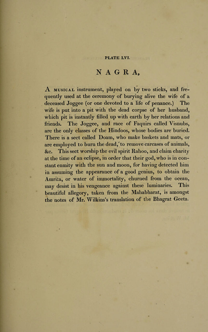N A G R A, A musical instrument, played on by two sticks, and fre¬ quently used at the ceremony of burying alive the wife of a deceased Joggee (or one devoted to a life of penance.) The wife is put into a pit with the dead corpse of her husband, which pit is instantly filled up with earth by her relations and friends. The Joggee, and race of Faquirs called Visnubs, are the only classes of the Hindoos, whose bodies are buried. There is a sect called Doam, who make baskets and mats, or are employed to burn the dead,* to remove carcases of animals, &amp;c. This sect worship the evil spirit Rahoo, and claim charity at the time of an eclipse, in order that their god, who is in con¬ stant enmity with the sun and moon, for having detected him in assuming the appearance of a good genius, to obtain the Amrita, or water of immortality, churned from the ocean, may desist in his vengeance against these luminaries. This beautiful allegory, taken from the Mahabharat, is amongst the notes of Mr. Wilkins’s translation of the Bhagrat Geeta.