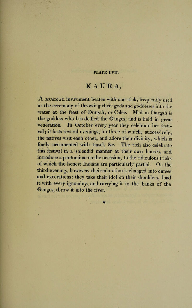 K A U R A, A musical instrument beaten with one stick, frequently used at the ceremony of throwing their gods and goddesses into the water at the feast of Durgah, or Calee. Madam Durgah is the goddess who has deified the Ganges, and is held in great veneration. In October every year they celebrate her festi¬ val; it lasts several evenings, on three of which, successively, the natives visit each other, and adore their divinity, which is finely ornamented with tinsel, &amp;c. The rich also celebrate this festival in a splendid manner at their own houses, and introduce a pantomime on the occasion, to the ridiculous tricks of which the honest Indians are particularly partial. On the third evening, however, their adoration is changed into curses and execrations: they take their idol on their shoulders, load it with every ignominy, and carrying it to the banks of the Ganges, throw it into the river. Q