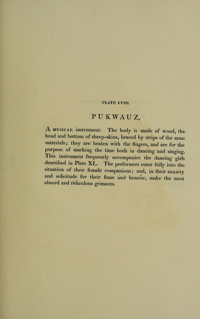 PUKWAÜZ, A musical instrument. The body is made of wood, the head and bottom of sheep-skins, braced by strips of the same materials; they are beaten with the fingers, and are for the purpose of marking the time both in dancing and singing. This instrument frequently accompanies the dancing girls described in Plate XL. The performers enter fully into the situation of their female companions; and, in their anxiety and solicitude for their fame and honour, make the most absurd and ridiculous grimaces.