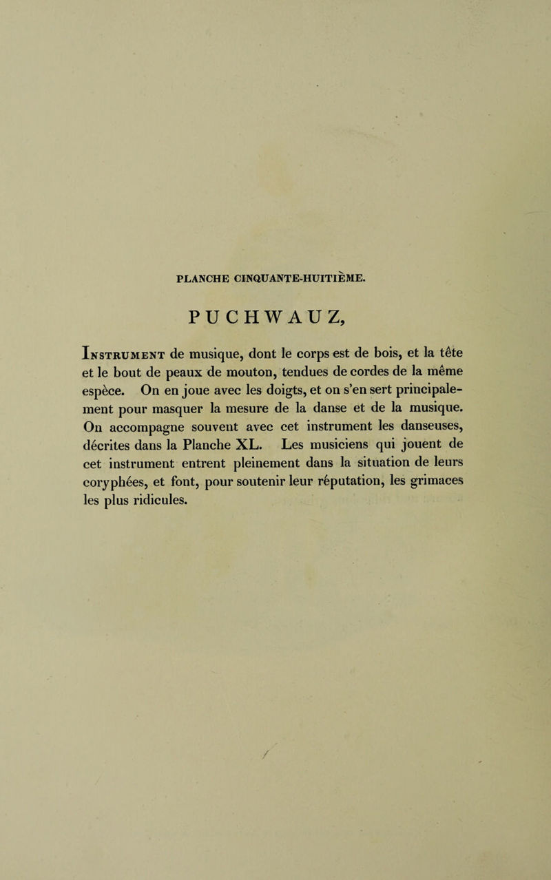 PUCHWAUZ, Instrument de musique, dont le corps est de bois, et la tête et le bout de peaux de mouton, tendues de cordes de la même espèce. On en joue avec les doigts, et on s’en sert principale¬ ment pour masquer la mesure de la danse et de la musique. On accompagne souvent avec cet instrument les danseuses, décrites dans la Planche XL. Les musiciens qui jouent de cet instrument entrent pleinement dans la situation de leurs coryphées, et font, pour soutenir leur réputation, les grimaces les plus ridicules. /