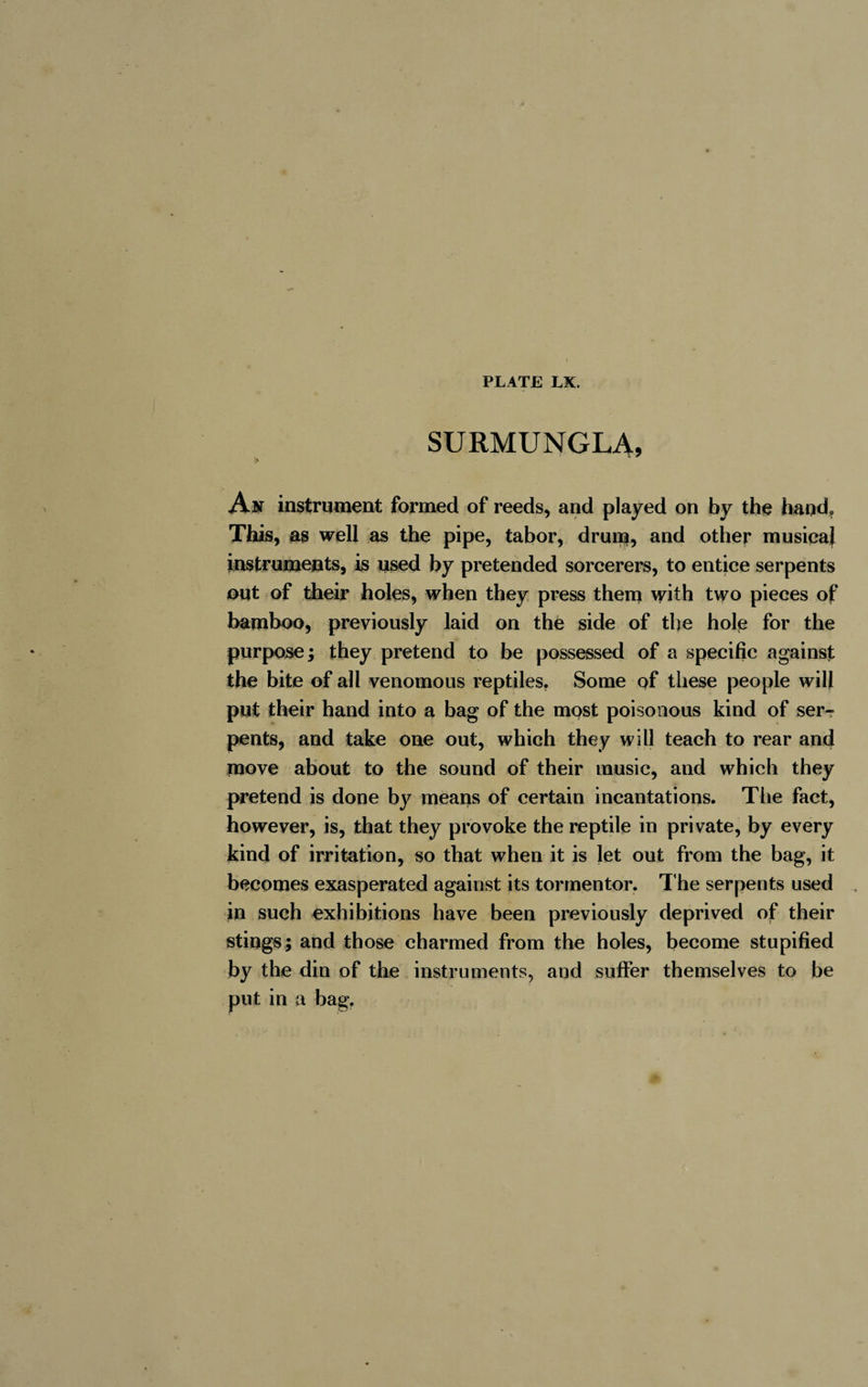 SURMUNGLA, An instrument formed of reeds, and played on by the hand. This, as well as the pipe, tabor, drum, and other musical instruments, is used by pretended sorcerers, to entice serpents out of their holes, when they press them with two pieces of bamboo, previously laid on thé side of the hole for the purpose; they pretend to be possessed of a specific against the bite of all venomous reptiles. Some of these people will put their hand into a bag of the most poisonous kind of ser¬ pents, and take one out, which they will teach to rear and move about to the sound of their music, and which they pretend is done by means of certain incantations. The fact, however, is, that they provoke the reptile in private, by every kind of irritation, so that when it is let out from the bag, it becomes exasperated against its tormentor. The serpents used In such exhibitions have been previously deprived of their stings; and those charmed from the holes, become stupified by the din of the instruments, and sulfer themselves to be put in a bag.
