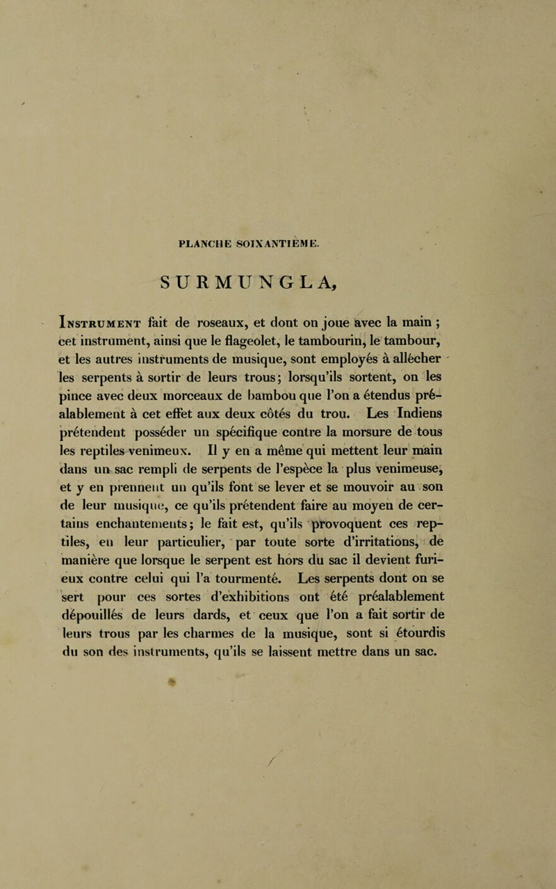 PLANCHE SOIXANTIEME. SURMUNGLA, Instrument fait de roseaux, et dont on joue avec la main ; cet instrument, ainsi que le flageolet, le tambourin, le tambour, et les autres instruments de musique, sont employés à allécher les serpents à sortir de leurs trous ; lorsqu’ils sortent, on les pince avec deux morceaux de bambou que l’on a étendus pré¬ alablement à cet effet aux deux côtés du trou. Les Indiens prétendent posséder un spécifique contre la morsure de tous les reptiles venimeux. Il y en a même qui mettent leur main dans un sac rempli de serpents de l’espèce la plus venimeuse, et y en prennent un qu’ils font se lever et se mouvoir au son de leur musique, ce qu’ils prétendent faire au moyen de cer¬ tains enchantements ; le fait est, qu’ils provoquent ces rep¬ tiles, en leur particulier, par toute sorte d’irritations, de manière que lorsque le serpent est hors du sac il devient furi¬ eux contre celui qui l’a tourmenté. Les serpents dont on se sert pour ces sortes d’exhibitions ont été préalablement dépouillés de leurs dards, et ceux que l’on a fait sortir de leurs trous par les charmes de la musique, sont si étourdis du son des instruments, qu’ils se laissent mettre dans un sac.